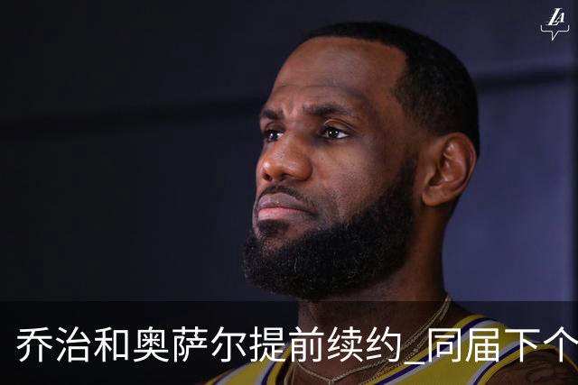 乔治&奥萨尔提前续约 同届下个会是谁？米勒有望2亿 波杰尚需观望