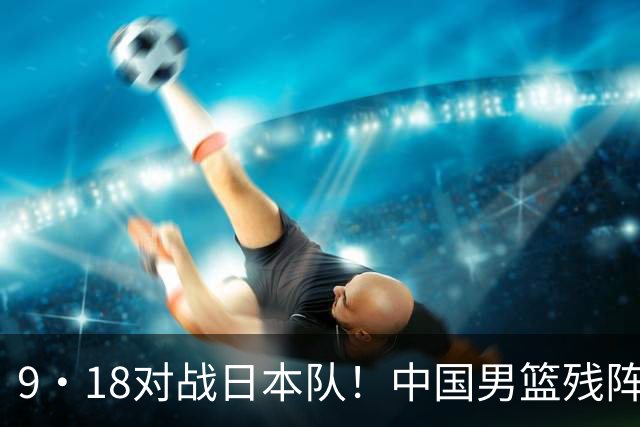 9·18对战日本队！中国男篮残阵出击，这一战不只是为了赢